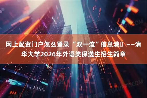 网上配资门户怎么登录 “双一流”信息港㉚——清华大学2026年外语类保送生招生简章
