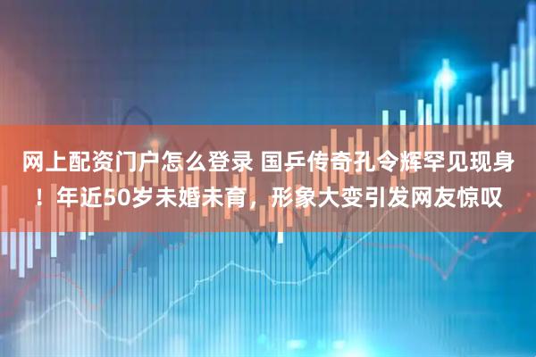 网上配资门户怎么登录 国乒传奇孔令辉罕见现身！年近50岁未婚未育，形象大变引发网友惊叹
