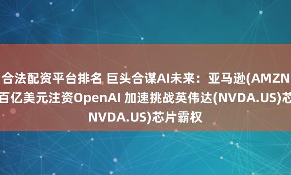合法配资平台排名 巨头合谋AI未来：亚马逊(AMZN.US)拟百亿美元注资OpenAI 加速挑战英伟达(NVDA.US)芯片霸权