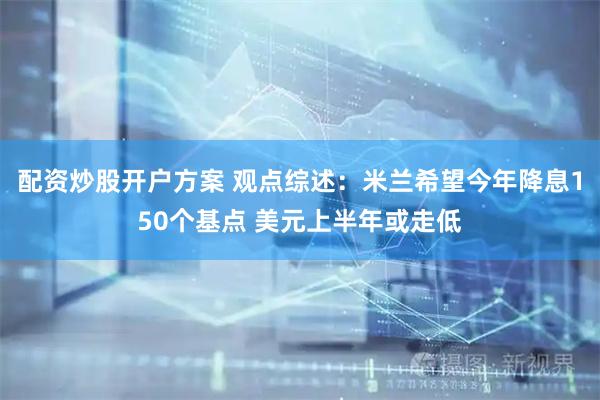 配资炒股开户方案 观点综述：米兰希望今年降息150个基点 美元上半年或走低