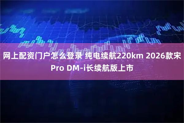 网上配资门户怎么登录 纯电续航220km 2026款宋Pro DM-i长续航版上市