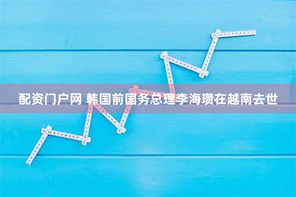 配资门户网 韩国前国务总理李海瓒在越南去世
