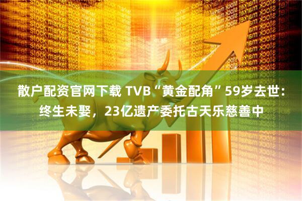 散户配资官网下载 TVB“黄金配角”59岁去世：终生未娶，23亿遗产委托古天乐慈善中