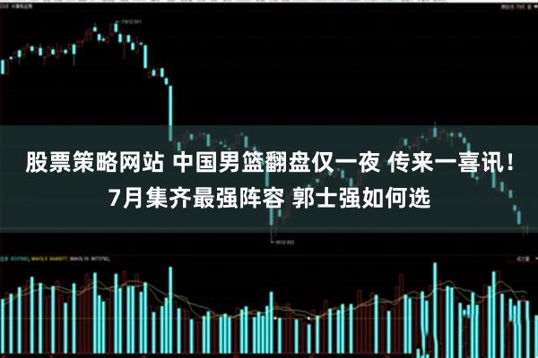 股票策略网站 中国男篮翻盘仅一夜 传来一喜讯!7月集齐最强阵容 郭士强如何选