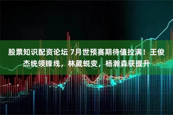 股票知识配资论坛 7月世预赛期待值拉满!王俊杰统领锋线,林葳蜕变,杨瀚森获提升