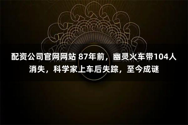 配资公司官网网站 87年前，幽灵火车带104人消失，科学家上车后失踪，至今成谜