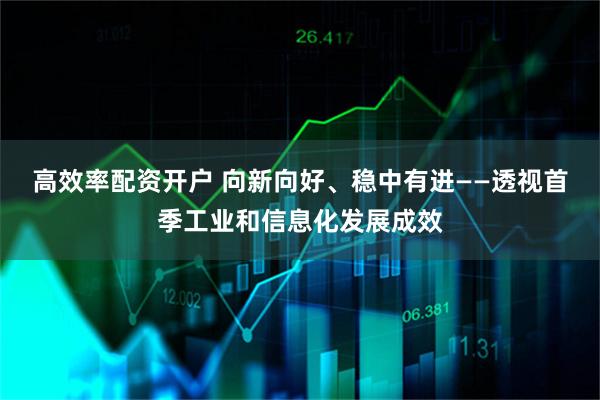 高效率配资开户 向新向好、稳中有进——透视首季工业和信息化发展成效