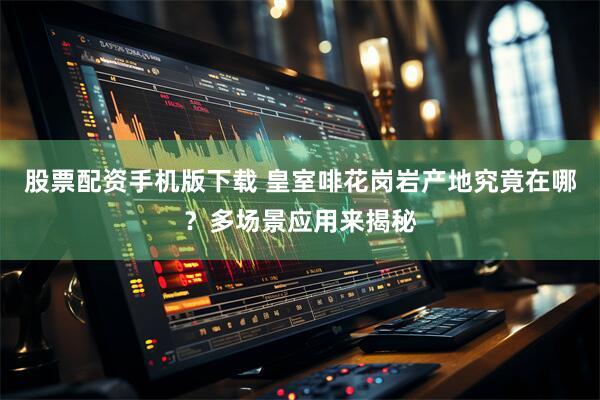 股票配资手机版下载 皇室啡花岗岩产地究竟在哪？多场景应用来揭秘