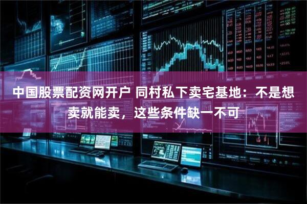 中国股票配资网开户 同村私下卖宅基地：不是想卖就能卖，这些条件缺一不可