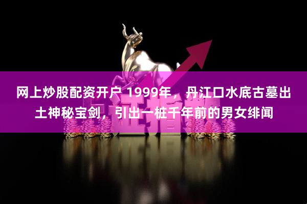 网上炒股配资开户 1999年，丹江口水底古墓出土神秘宝剑，引出一桩千年前的男女绯闻