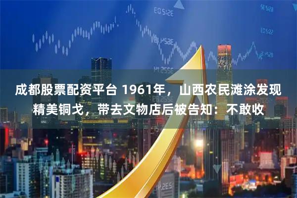 成都股票配资平台 1961年，山西农民滩涂发现精美铜戈，带去文物店后被告知：不敢收