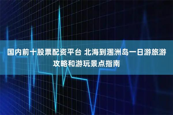国内前十股票配资平台 北海到涠洲岛一日游旅游攻略和游玩景点指南