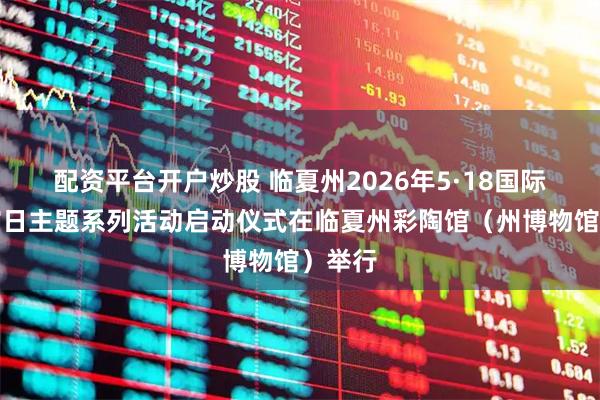 配资平台开户炒股 临夏州2026年5·18国际博物馆日主题系列活动启动仪式在临夏州彩陶馆（州博物馆）举行