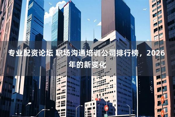 专业配资论坛 职场沟通培训公司排行榜，2026 年的新变化