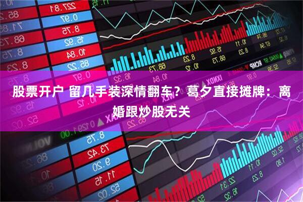 股票开户 留几手装深情翻车？葛夕直接摊牌：离婚跟炒股无关