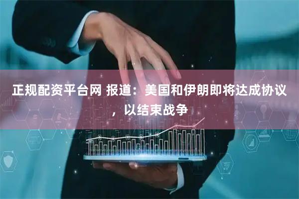 正规配资平台网 报道：美国和伊朗即将达成协议，以结束战争