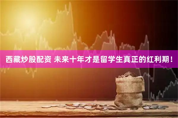 西藏炒股配资 未来十年才是留学生真正的红利期！