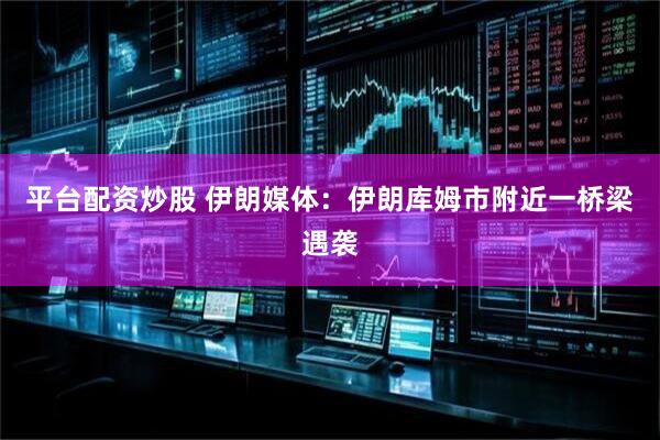平台配资炒股 伊朗媒体：伊朗库姆市附近一桥梁遇袭