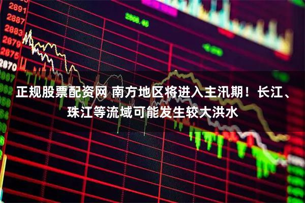 正规股票配资网 南方地区将进入主汛期！长江、珠江等流域可能发生较大洪水