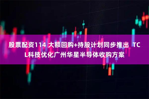 股票配资114 大额回购+持股计划同步推出  TCL科技优化广州华星半导体收购方案