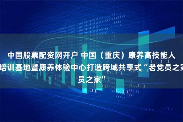 中国股票配资网开户 中国（重庆）康养高技能人才培训基地暨康养体验中心打造跨域共享式“老党员之家”
