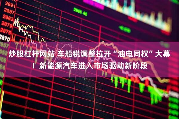 炒股杠杆网站 车船税调整拉开“油电同权”大幕！新能源汽车进入市场驱动新阶段