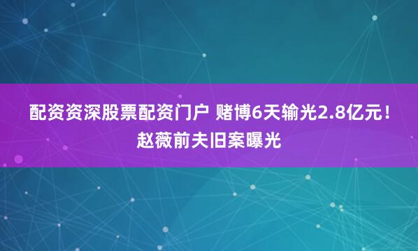 配资资深股票配资门户 赌博6天输光2.8亿元！赵薇前夫旧案曝光