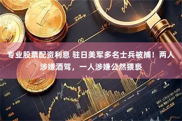 专业股票配资利息 驻日美军多名士兵被捕！两人涉嫌酒驾，一人涉嫌公然猥亵