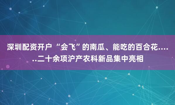 深圳配资开户 “会飞”的南瓜、能吃的百合花......二十余项沪产农科新品集中亮相