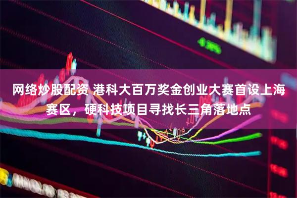 网络炒股配资 港科大百万奖金创业大赛首设上海赛区，硬科技项目寻找长三角落地点