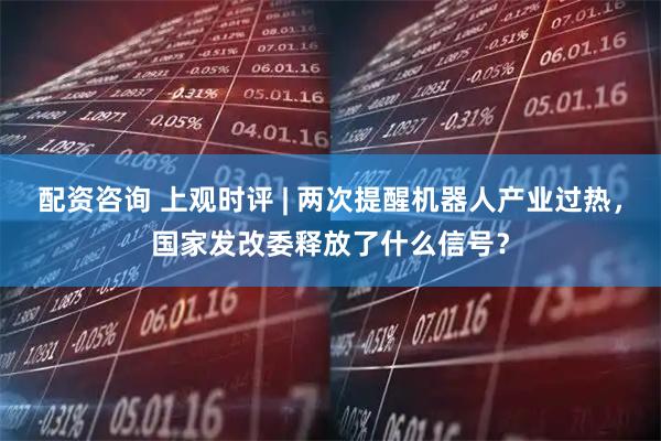 配资咨询 上观时评 | 两次提醒机器人产业过热，国家发改委释放了什么信号？